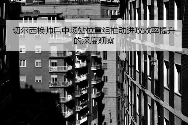 切尔西换帅后中场站位重组推动进攻效率提升的深度观察