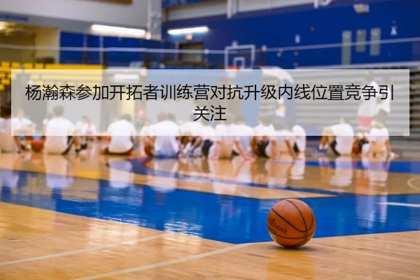 杨瀚森参加开拓者训练营对抗升级内线位置竞争引关注