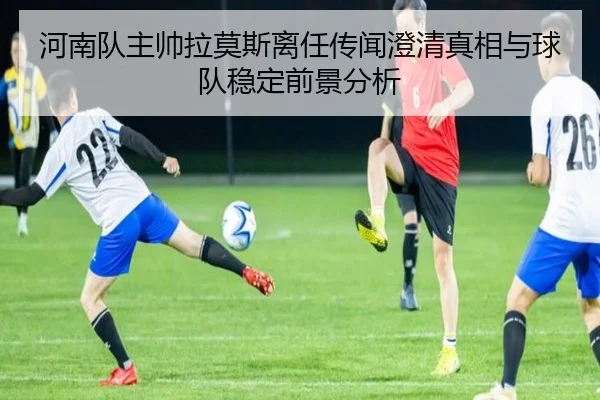 河南队主帅拉莫斯离任传闻澄清真相与球队稳定前景分析